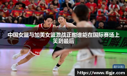 中国女篮与加美女篮激战正酣谁能在国际赛场上笑到最后